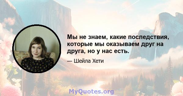 Мы не знаем, какие последствия, которые мы оказываем друг на друга, но у нас есть.