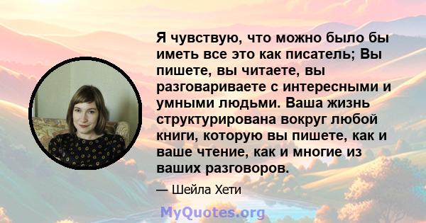 Я чувствую, что можно было бы иметь все это как писатель; Вы пишете, вы читаете, вы разговариваете с интересными и умными людьми. Ваша жизнь структурирована вокруг любой книги, которую вы пишете, как и ваше чтение, как