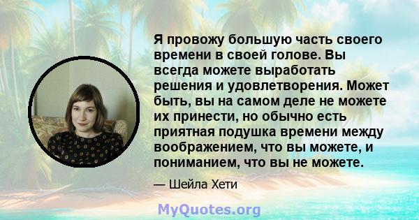 Я провожу большую часть своего времени в своей голове. Вы всегда можете выработать решения и удовлетворения. Может быть, вы на самом деле не можете их принести, но обычно есть приятная подушка времени между