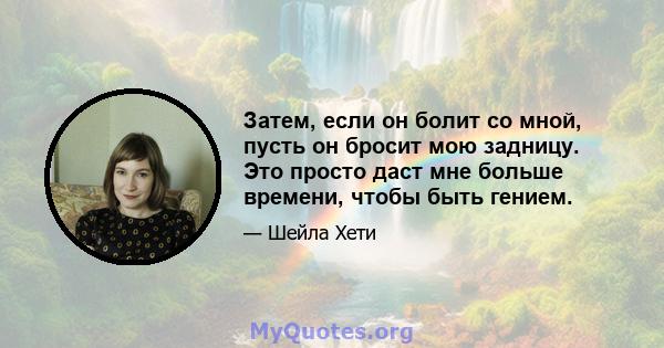 Затем, если он болит со мной, пусть он бросит мою задницу. Это просто даст мне больше времени, чтобы быть гением.