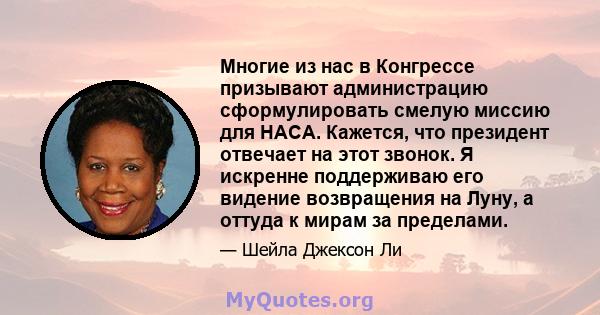 Многие из нас в Конгрессе призывают администрацию сформулировать смелую миссию для НАСА. Кажется, что президент отвечает на этот звонок. Я искренне поддерживаю его видение возвращения на Луну, а оттуда к мирам за