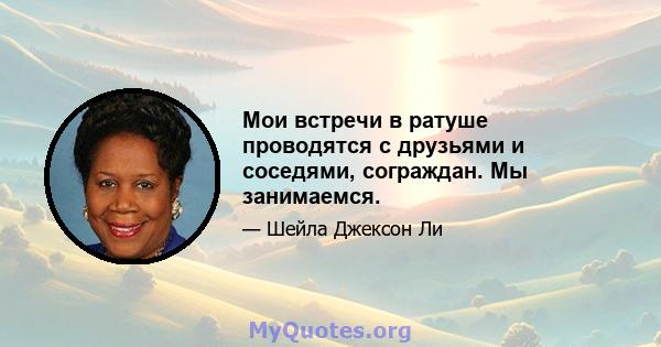 Мои встречи в ратуше проводятся с друзьями и соседями, сограждан. Мы занимаемся.