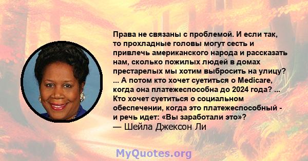 Права не связаны с проблемой. И если так, то прохладные головы могут сесть и привлечь американского народа и рассказать нам, сколько пожилых людей в домах престарелых мы хотим выбросить на улицу? ... А потом кто хочет