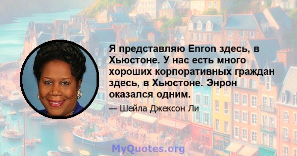 Я представляю Enron здесь, в Хьюстоне. У нас есть много хороших корпоративных граждан здесь, в Хьюстоне. Энрон оказался одним.