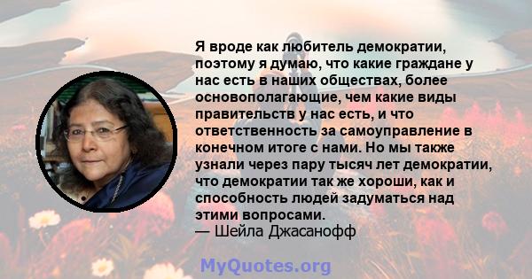 Я вроде как любитель демократии, поэтому я думаю, что какие граждане у нас есть в наших обществах, более основополагающие, чем какие виды правительств у нас есть, и что ответственность за самоуправление в конечном итоге 