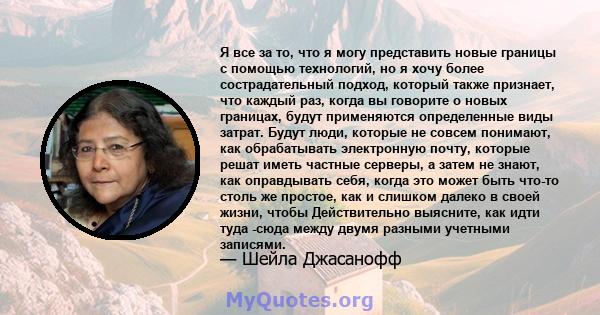 Я все за то, что я могу представить новые границы с помощью технологий, но я хочу более сострадательный подход, который также признает, что каждый раз, когда вы говорите о новых границах, будут применяются определенные