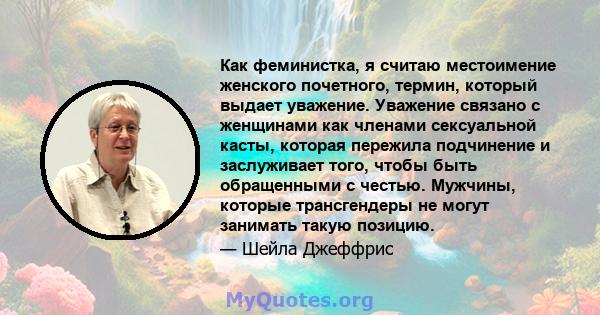 Как феминистка, я считаю местоимение женского почетного, термин, который выдает уважение. Уважение связано с женщинами как членами сексуальной касты, которая пережила подчинение и заслуживает того, чтобы быть