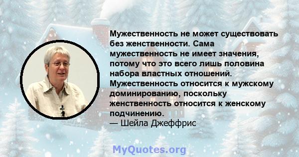 Мужественность не может существовать без женственности. Сама мужественность не имеет значения, потому что это всего лишь половина набора властных отношений. Мужественность относится к мужскому доминированию, поскольку