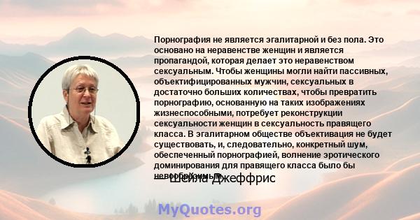 Порнография не является эгалитарной и без пола. Это основано на неравенстве женщин и является пропагандой, которая делает это неравенством сексуальным. Чтобы женщины могли найти пассивных, объектифицированных мужчин,