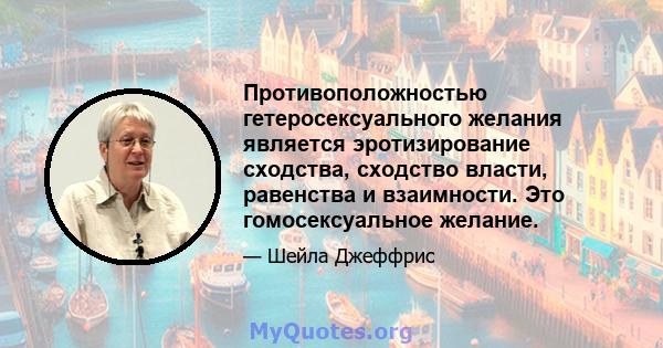 Противоположностью гетеросексуального желания является эротизирование сходства, сходство власти, равенства и взаимности. Это гомосексуальное желание.