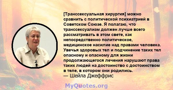 [Транссексуальная хирургия] можно сравнить с политической психиатрией в Советском Союзе. Я полагаю, что транссексуализм должен лучше всего рассматривать в этом свете, как непосредственно политическое, медицинское