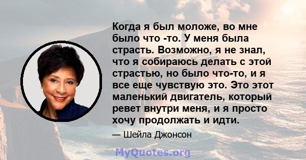 Когда я был моложе, во мне было что -то. У меня была страсть. Возможно, я не знал, что я собираюсь делать с этой страстью, но было что-то, и я все еще чувствую это. Это этот маленький двигатель, который ревет внутри