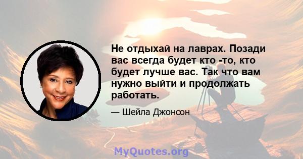 Не отдыхай на лаврах. Позади вас всегда будет кто -то, кто будет лучше вас. Так что вам нужно выйти и продолжать работать.