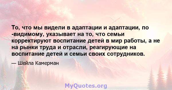 То, что мы видели в адаптации и адаптации, по -видимому, указывает на то, что семьи корректируют воспитание детей в мир работы, а не на рынки труда и отрасли, реагирующие на воспитание детей и семьи своих сотрудников.