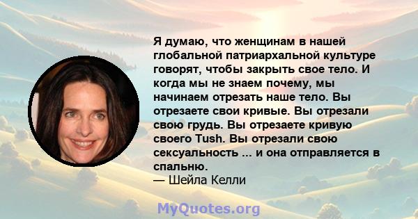 Я думаю, что женщинам в нашей глобальной патриархальной культуре говорят, чтобы закрыть свое тело. И когда мы не знаем почему, мы начинаем отрезать наше тело. Вы отрезаете свои кривые. Вы отрезали свою грудь. Вы