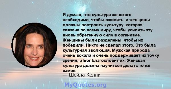 Я думаю, что культура женского, необходимо, чтобы оживить, и женщины должны построить культуру, которая связана по всему миру, чтобы усилить эту вновь обретенную силу в организме. Женщины были разделены, чтобы их