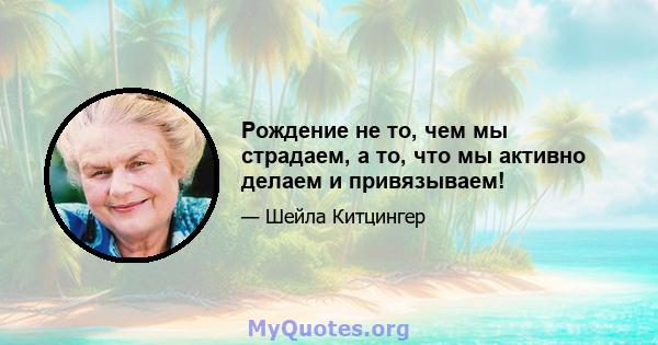 Рождение не то, чем мы страдаем, а то, что мы активно делаем и привязываем!