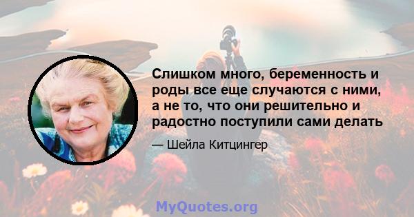 Слишком много, беременность и роды все еще случаются с ними, а не то, что они решительно и радостно поступили сами делать