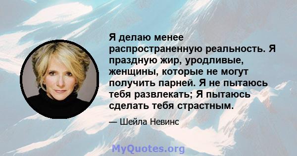 Я делаю менее распространенную реальность. Я праздную жир, уродливые, женщины, которые не могут получить парней. Я не пытаюсь тебя развлекать; Я пытаюсь сделать тебя страстным.