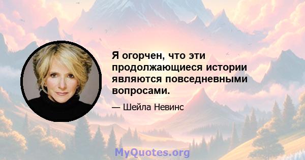 Я огорчен, что эти продолжающиеся истории являются повседневными вопросами.