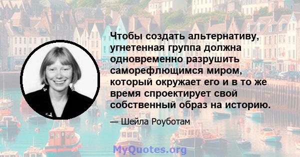 Чтобы создать альтернативу, угнетенная группа должна одновременно разрушить саморефлющимся миром, который окружает его и в то же время спроектирует свой собственный образ на историю.