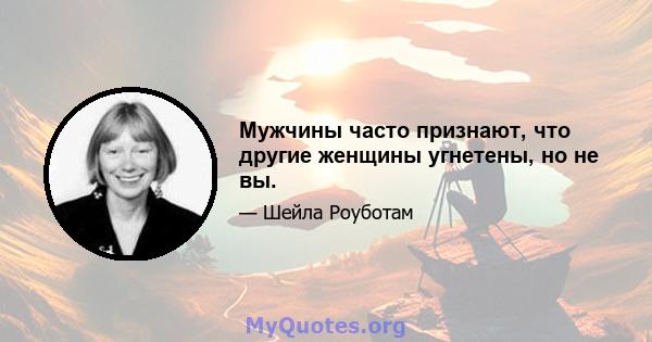 Мужчины часто признают, что другие женщины угнетены, но не вы.