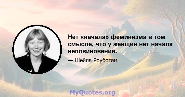 Нет «начала» феминизма в том смысле, что у женщин нет начала неповиновения.