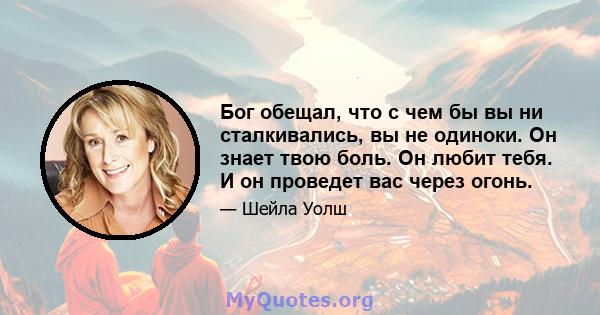 Бог обещал, что с чем бы вы ни сталкивались, вы не одиноки. Он знает твою боль. Он любит тебя. И он проведет вас через огонь.