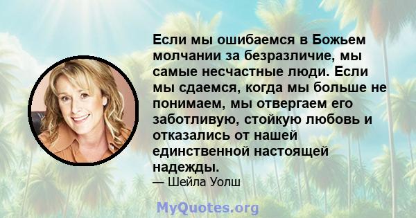 Если мы ошибаемся в Божьем молчании за безразличие, мы самые несчастные люди. Если мы сдаемся, когда мы больше не понимаем, мы отвергаем его заботливую, стойкую любовь и отказались от нашей единственной настоящей