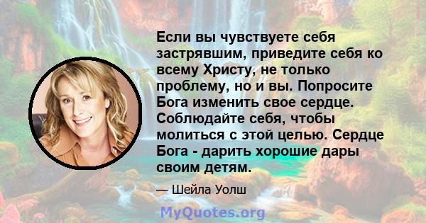 Если вы чувствуете себя застрявшим, приведите себя ко всему Христу, не только проблему, но и вы. Попросите Бога изменить свое сердце. Соблюдайте себя, чтобы молиться с этой целью. Сердце Бога - дарить хорошие дары своим 