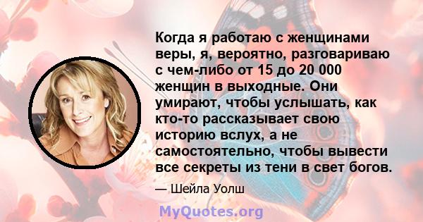 Когда я работаю с женщинами веры, я, вероятно, разговариваю с чем-либо от 15 до 20 000 женщин в выходные. Они умирают, чтобы услышать, как кто-то рассказывает свою историю вслух, а не самостоятельно, чтобы вывести все