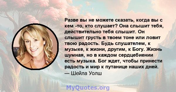 Разве вы не можете сказать, когда вы с кем -то, кто слушает? Она слышит тебя, действительно тебя слышит. Он слышит грусть в твоем тоне или ловит твою радость. Будь слушателем, к музыке, к жизни, другим, к Богу. Жизнь