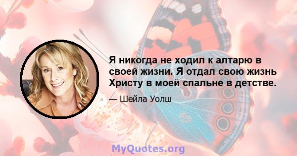 Я никогда не ходил к алтарю в своей жизни. Я отдал свою жизнь Христу в моей спальне в детстве.