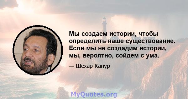 Мы создаем истории, чтобы определить наше существование. Если мы не создадим истории, мы, вероятно, сойдем с ума.