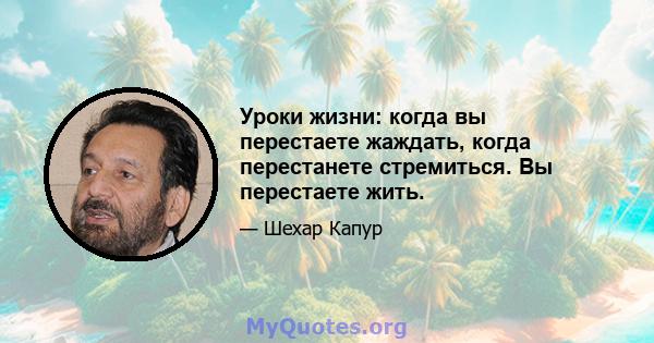 Уроки жизни: когда вы перестаете жаждать, когда перестанете стремиться. Вы перестаете жить.