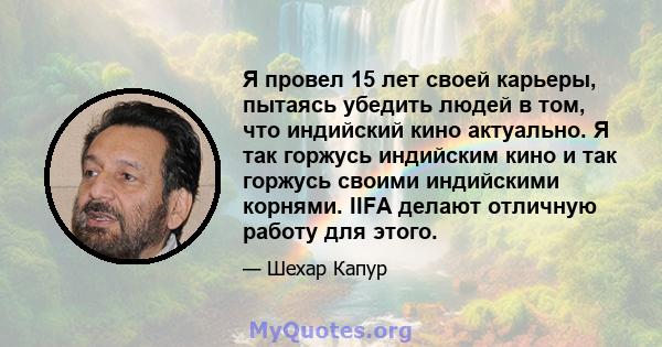 Я провел 15 лет своей карьеры, пытаясь убедить людей в том, что индийский кино актуально. Я так горжусь индийским кино и так горжусь своими индийскими корнями. IIFA делают отличную работу для этого.