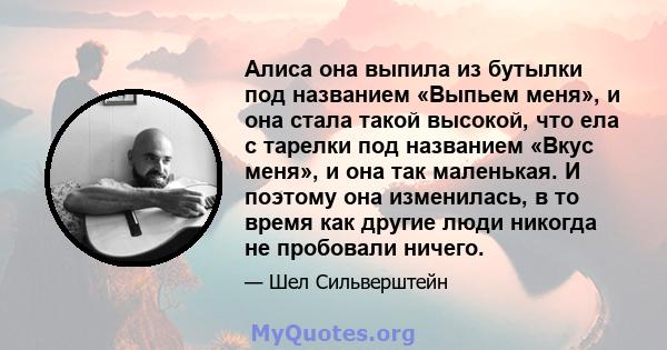 Алиса она выпила из бутылки под названием «Выпьем меня», и она стала такой высокой, что ела с тарелки под названием «Вкус меня», и она так маленькая. И поэтому она изменилась, в то время как другие люди никогда не