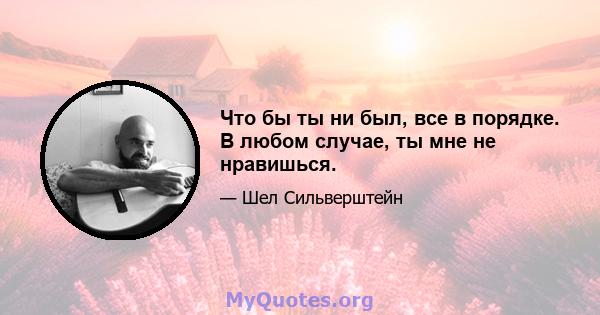 Что бы ты ни был, все в порядке. В любом случае, ты мне не нравишься.