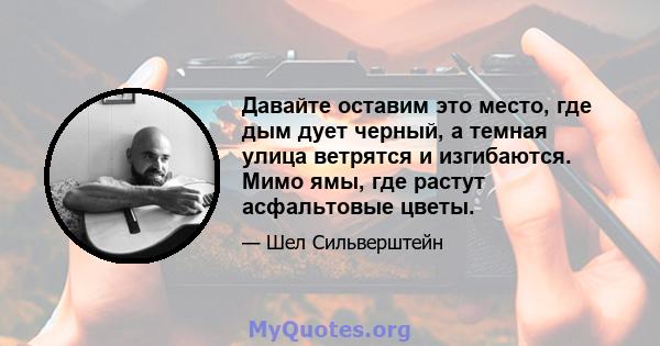 Давайте оставим это место, где дым дует черный, а темная улица ветрятся и изгибаются. Мимо ямы, где растут асфальтовые цветы.