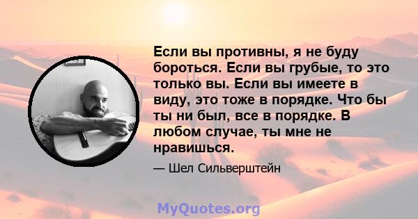 Если вы противны, я не буду бороться. Если вы грубые, то это только вы. Если вы имеете в виду, это тоже в порядке. Что бы ты ни был, все в порядке. В любом случае, ты мне не нравишься.