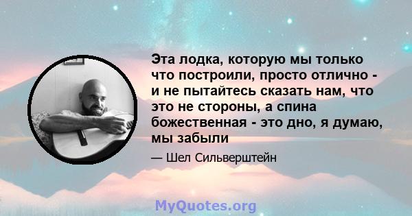 Эта лодка, которую мы только что построили, просто отлично - и не пытайтесь сказать нам, что это не стороны, а спина божественная - это дно, я думаю, мы забыли