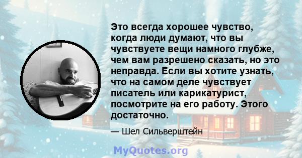 Это всегда хорошее чувство, когда люди думают, что вы чувствуете вещи намного глубже, чем вам разрешено сказать, но это неправда. Если вы хотите узнать, что на самом деле чувствует писатель или карикатурист, посмотрите