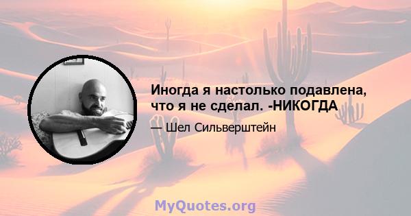 Иногда я настолько подавлена, что я не сделал. -НИКОГДА