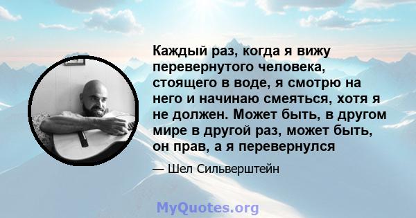 Каждый раз, когда я вижу перевернутого человека, стоящего в воде, я смотрю на него и начинаю смеяться, хотя я не должен. Может быть, в другом мире в другой раз, может быть, он прав, а я перевернулся