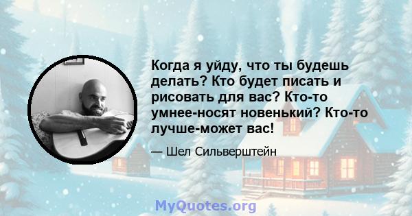 Когда я уйду, что ты будешь делать? Кто будет писать и рисовать для вас? Кто-то умнее-носят новенький? Кто-то лучше-может вас!