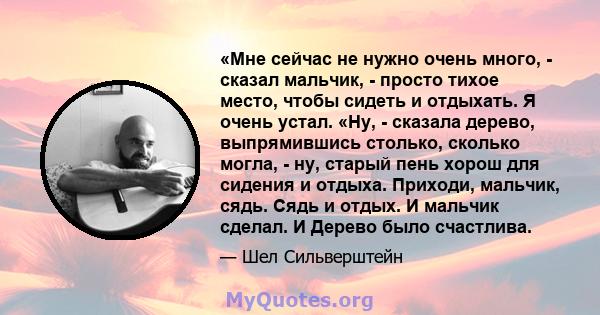 «Мне сейчас не нужно очень много, - сказал мальчик, - просто тихое место, чтобы сидеть и отдыхать. Я очень устал. «Ну, - сказала дерево, выпрямившись столько, сколько могла, - ну, старый пень хорош для сидения и отдыха. 