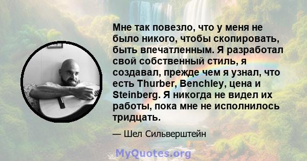 Мне так повезло, что у меня не было никого, чтобы скопировать, быть впечатленным. Я разработал свой собственный стиль, я создавал, прежде чем я узнал, что есть Thurber, Benchley, цена и Steinberg. Я никогда не видел их