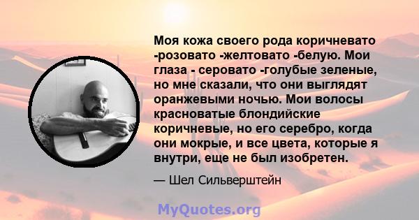 Моя кожа своего рода коричневато -розовато -желтовато -белую. Мои глаза - серовато -голубые зеленые, но мне сказали, что они выглядят оранжевыми ночью. Мои волосы красноватые блондийские коричневые, но его серебро,