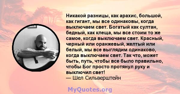 Никакой разницы, как арахис, большой, как гигант, мы все одинаковы, когда выключаем свет. Богатый как султан, бедный, как клеща, мы все стоим то же самое, когда выключаем свет. Красный, черный или оранжевый, желтый или