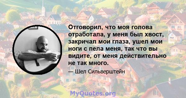 Отговорил, что моя голова отработала, у меня был хвост, закричал мои глаза, ушел мои ноги с пела меня, так что вы видите, от меня действительно не так много.